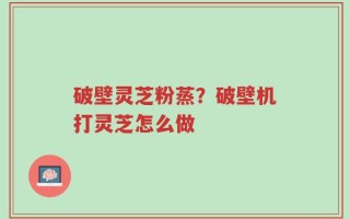 破壁灵芝粉蒸？破壁机打灵芝怎么做