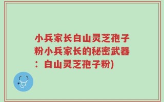 小兵家长白山灵芝孢子粉小兵家长的秘密武器：白山灵芝孢子粉)