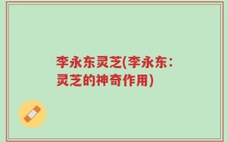 李永东灵芝(李永东：灵芝的神奇作用)