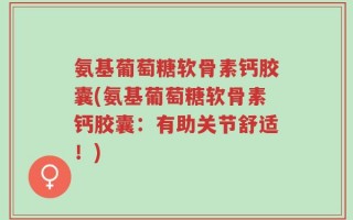 氨基葡萄糖软骨素钙胶囊(氨基葡萄糖软骨素钙胶囊：有助关节舒适！)