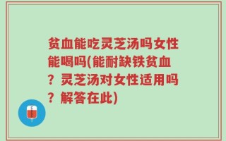 贫血能吃灵芝汤吗女性能喝吗(能耐缺铁贫血？灵芝汤对女性适用吗？解答在此)