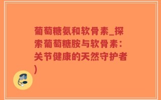 葡萄糖氨和软骨素_探索葡萄糖胺与软骨素：关节健康的天然守护者)