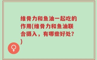 维骨力和鱼油一起吃的作用(维骨力和鱼油联合摄入，有哪些好处？)