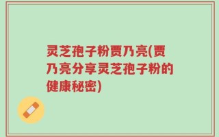 灵芝孢子粉贾乃亮(贾乃亮分享灵芝孢子粉的健康秘密)