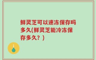 鲜灵芝可以速冻保存吗多久(鲜灵芝能冷冻保存多久？)
