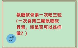 氨糖软骨素一次吃三粒(一次食用三颗氨糖软骨素，你是否可以这样做？)