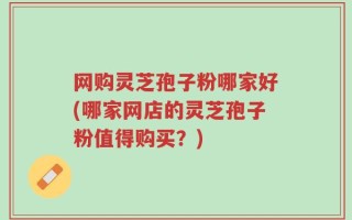 网购灵芝孢子粉哪家好(哪家网店的灵芝孢子粉值得购买？)