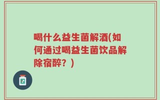 喝什么益生菌解酒(如何通过喝益生菌饮品解除宿醉？)