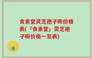 食素堂灵芝孢子粉价格表(「食素堂」灵芝孢子粉价格一览表)