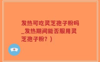 发热可吃灵芝孢子粉吗_发热期间能否服用灵芝孢子粉？)