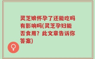 灵芝娘怀孕了还能吃吗有影响吗(灵芝孕妇能否食用？此文章告诉你答案)