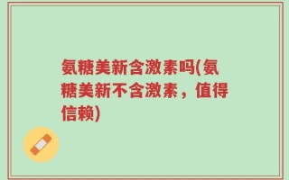 氨糖美新含激素吗(氨糖美新不含激素，值得信赖)