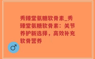 秀臻堂氨糖软骨素_秀臻堂氨糖软骨素：关节养护新选择，高效补充软骨营养