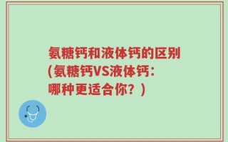 氨糖钙和液体钙的区别(氨糖钙VS液体钙：哪种更适合你？)