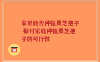 家里能否种植灵芝孢子 探讨家庭种植灵芝孢子的可行性