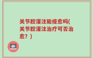 关节腔灌注能痊愈吗(关节腔灌注治疗可否治愈？)