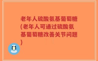 老年人硫酸氨基葡萄糖(老年人可通过硫酸氨基葡萄糖改善关节问题)