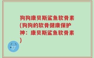 狗狗康贝斯鲨鱼软骨素(狗狗的软骨健康保护神：康贝斯鲨鱼软骨素)