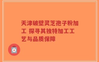 天津破壁灵芝孢子粉加工 探寻其独特加工工艺与品质保障