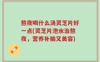 熬夜喝什么汤灵芝片好一点(灵芝片泡水治熬夜，营养补脑又美容)