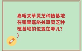 嘉峪关草灵芝种植基地在哪里嘉峪关草灵芝种植基地的位置在哪儿？)