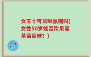 女五十可以喝氨糖吗(女性50岁能否饮用氨基葡萄糖？)