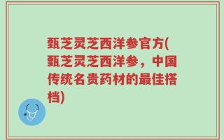 甄芝灵芝西洋参官方(甄芝灵芝西洋参，中国传统名贵药材的最佳搭档)