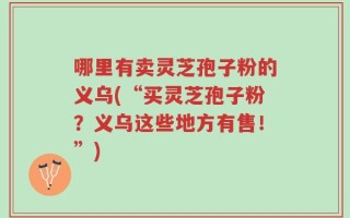 哪里有卖灵芝孢子粉的义乌(“买灵芝孢子粉？义乌这些地方有售！”)