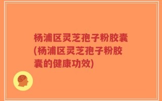杨浦区灵芝孢子粉胶囊(杨浦区灵芝孢子粉胶囊的健康功效)