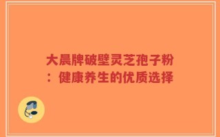 大晨牌破壁灵芝孢子粉：健康养生的优质选择
