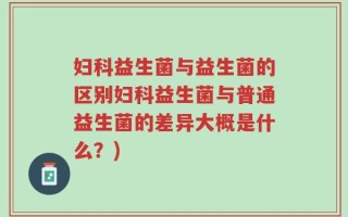 妇科益生菌与益生菌的区别妇科益生菌与普通益生菌的差异大概是什么？)