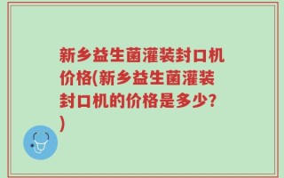 新乡益生菌灌装封口机价格(新乡益生菌灌装封口机的价格是多少？)