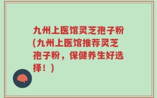 九州上医馆灵芝孢子粉(九州上医馆推荐灵芝孢子粉，保健养生好选择！)