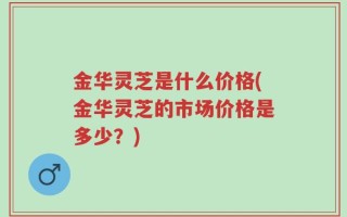 金华灵芝是什么价格(金华灵芝的市场价格是多少？)