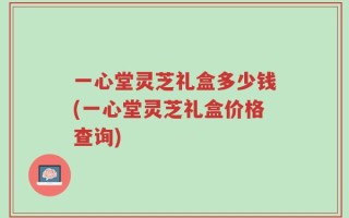 一心堂灵芝礼盒多少钱(一心堂灵芝礼盒价格查询)