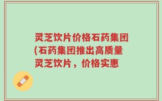 灵芝饮片价格石药集团(石药集团推出高质量灵芝饮片，价格实惠