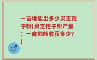 一亩地能出多少灵芝孢子粉(灵芝孢子粉产量：一亩地能收获多少？)