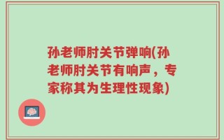 孙老师肘关节弹响(孙老师肘关节有响声，专家称其为生理性现象)