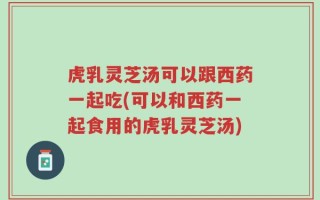 虎乳灵芝汤可以跟西药一起吃(可以和西药一起食用的虎乳灵芝汤)