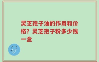 灵芝孢子油的作用和价格？灵芝孢子粉多少钱一盒