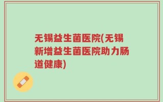 无锡益生菌医院(无锡新增益生菌医院助力肠道健康)