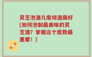 灵芝泡酒几度烧酒最好(如何泡制最美味的灵芝酒？掌握这个度数最重要！)