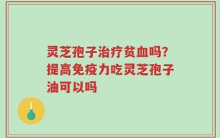 灵芝孢子治疗贫血吗？提高免疫力吃灵芝孢子油可以吗