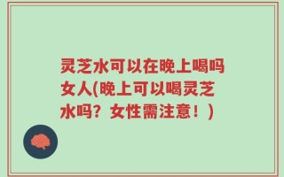 灵芝水可以在晚上喝吗女人(晚上可以喝灵芝水吗？女性需注意！)