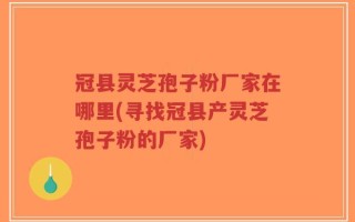冠县灵芝孢子粉厂家在哪里(寻找冠县产灵芝孢子粉的厂家)
