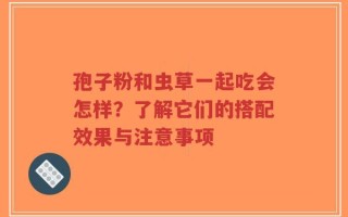 孢子粉和虫草一起吃会怎样？了解它们的搭配效果与注意事项