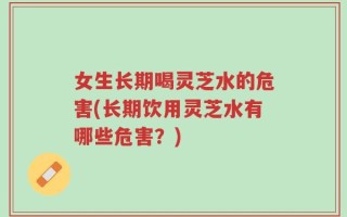 女生长期喝灵芝水的危害(长期饮用灵芝水有哪些危害？)