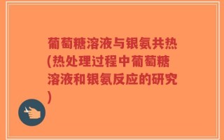葡萄糖溶液与银氨共热(热处理过程中葡萄糖溶液和银氨反应的研究)