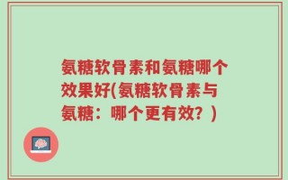 氨糖软骨素和氨糖哪个效果好(氨糖软骨素与氨糖：哪个更有效？)