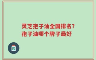 灵芝孢子油全国排名？孢子油哪个牌子最好